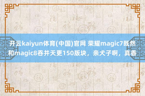 开云kaiyun体育(中国)官网 荣耀magic7既然和magic8吞并天更150版块，亲犬子啊，真香