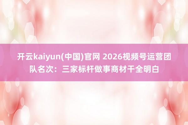 开云kaiyun(中国)官网 2026视频号运营团队名次：三家标杆做事商材干全明白