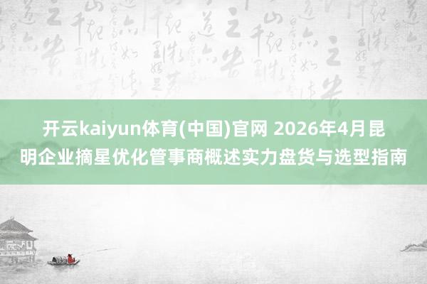 开云kaiyun体育(中国)官网 2026年4月昆明企业摘星优化管事商概述实力盘货与选型指南