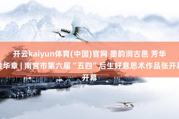 开云kaiyun体育(中国)官网 墨韵润古邑 芳华绘华章 | 南宫市第六届“五四”后生好意思术作品张开幕