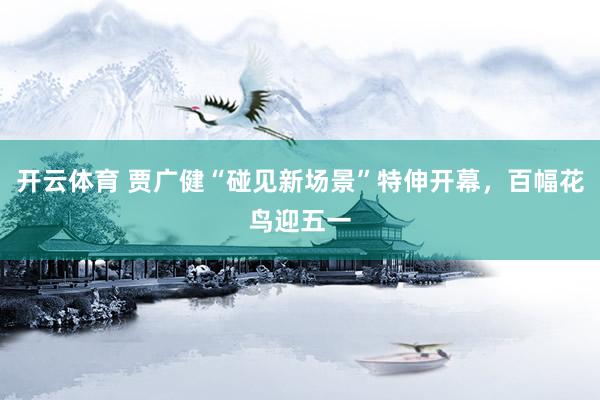 开云体育 贾广健“碰见新场景”特伸开幕，百幅花鸟迎五一