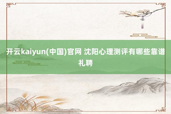 开云kaiyun(中国)官网 沈阳心理测评有哪些靠谱礼聘