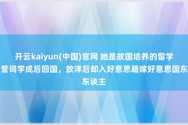 开云kaiyun(中国)官网 她是故国培养的留学生，誓词学成后回国，放洋后却入好意思籍嫁好意思国东谈主