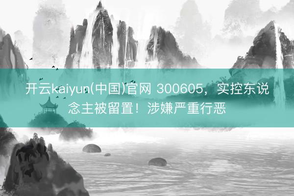 开云kaiyun(中国)官网 300605，实控东说念主被留置！涉嫌严重行恶
