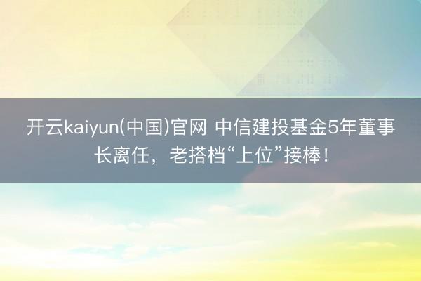 开云kaiyun(中国)官网 中信建投基金5年董事长离任，老搭档“上位”接棒！