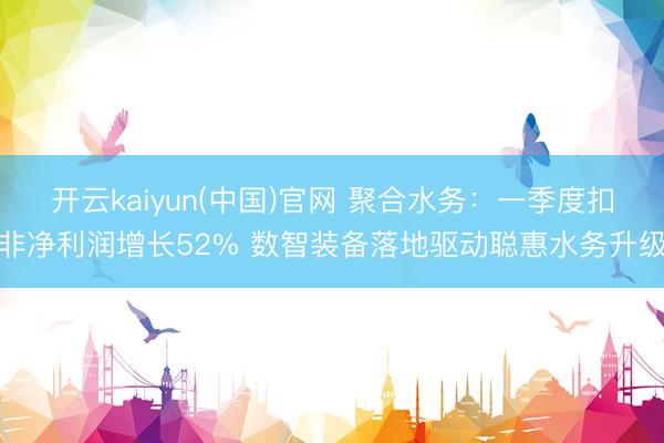 开云kaiyun(中国)官网 聚合水务：一季度扣非净利润增长52% 数智装备落地驱动聪惠水务升级