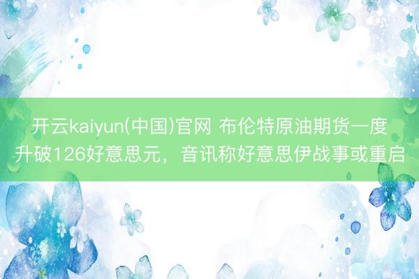 开云kaiyun(中国)官网 布伦特原油期货一度升破126好意思元，音讯称好意思伊战事或重启