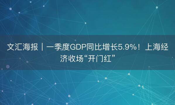 文汇海报｜一季度GDP同比增长5.9%！上海经济收场“开门红”