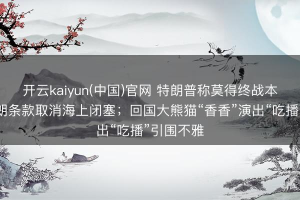 开云kaiyun(中国)官网 特朗普称莫得终战本领表，伊朗条款取消海上闭塞；回国大熊猫“香香”演出“吃播”引围不雅