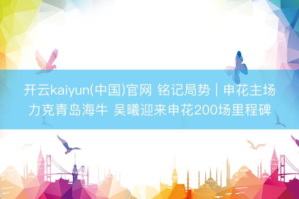 开云kaiyun(中国)官网 铭记局势 | 申花主场力克青岛海牛 吴曦迎来申花200场里程碑