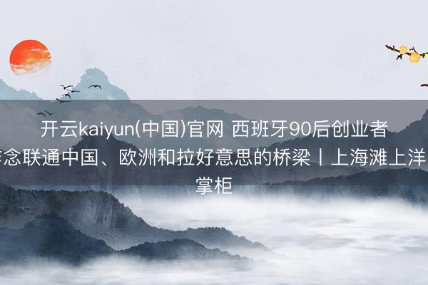 开云kaiyun(中国)官网 西班牙90后创业者：作念联通中国、欧洲和拉好意思的桥梁丨上海滩上洋掌柜