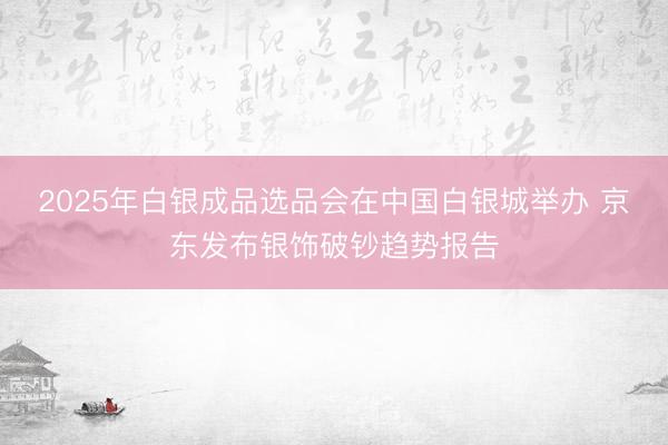 2025年白银成品选品会在中国白银城举办 京东发布银饰破钞趋势报告