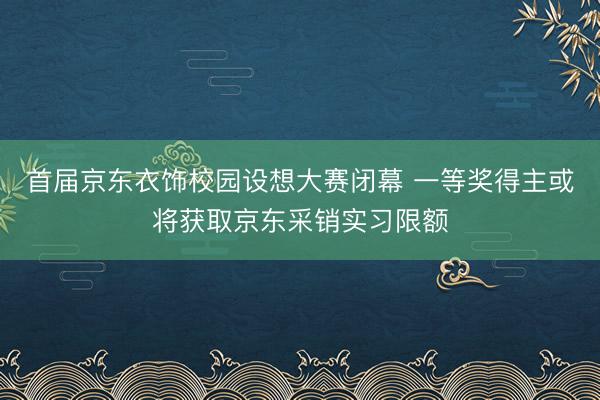 首届京东衣饰校园设想大赛闭幕 一等奖得主或将获取京东采销实习限额