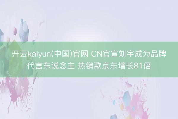 开云kaiyun(中国)官网 CN官宣刘宇成为品牌代言东说念主 热销款京东增长81倍