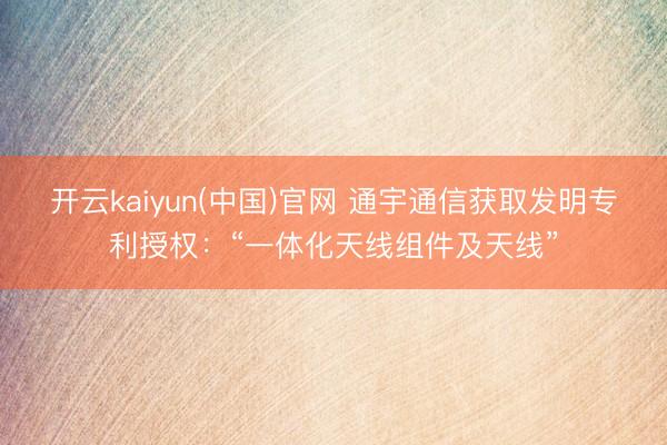 开云kaiyun(中国)官网 通宇通信获取发明专利授权：“一体化天线组件及天线”